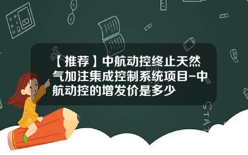 【推荐】中航动控终止天然气加注集成控制系统项目-中航动控的增发价是多少