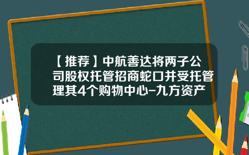 【推荐】中航善达将两子公司股权托管招商蛇口并受托管理其4个购物中心-九方资产管理有限公司