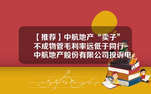 【推荐】中航地产“卖子”不成物管毛利率远低于同行-中航地产股份有限公司投诉电话