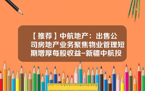 【推荐】中航地产:出售公司房地产业务聚焦物业管理短期增厚每股收益-新疆中航投资有限公司