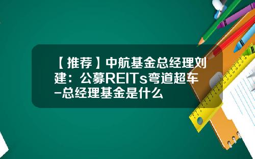 【推荐】中航基金总经理刘建:公募REITs弯道超车-总经理基金是什么
