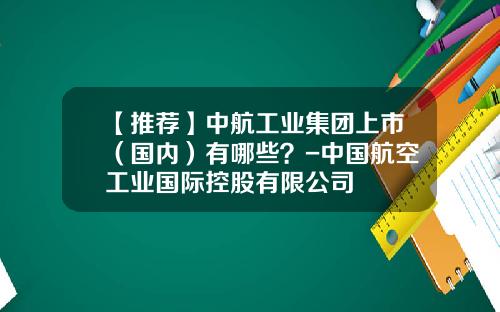 【推荐】中航工业集团上市(国内)有哪些?-中国航空工业国际控股有限公司