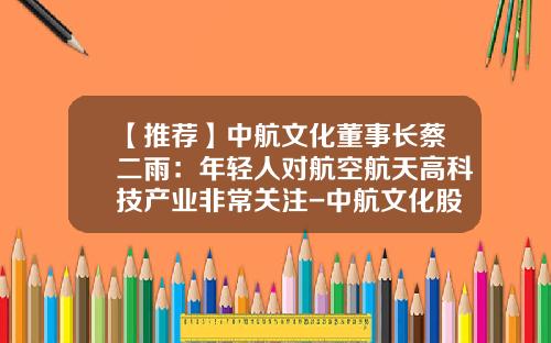 【推荐】中航文化董事长蔡二雨:年轻人对航空航天高科技产业非常关注-中航文化股份有限公司官网