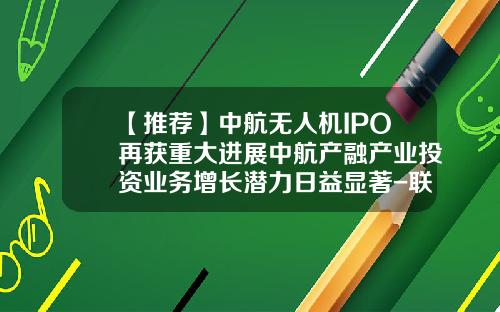 【推荐】中航无人机IPO再获重大进展中航产融产业投资业务增长潜力日益显著-联融基金