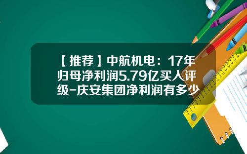 【推荐】中航机电:17年归母净利润5.79亿买入评级-庆安集团净利润有多少