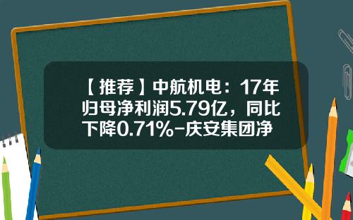 【推荐】中航机电:17年归母净利润5.79亿,同比下降0.71%-庆安集团净利润有多少