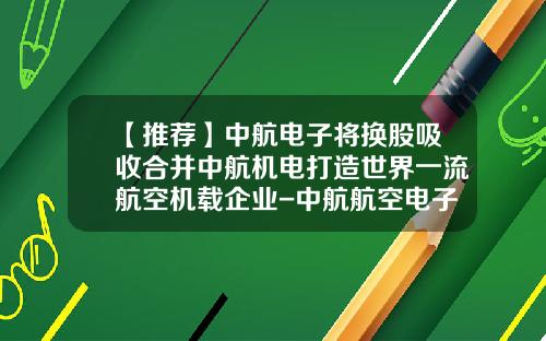【推荐】中航电子将换股吸收合并中航机电打造世界一流航空机载企业-中航航空电子有限公司