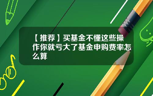 【推荐】买基金不懂这些操作你就亏大了基金申购费率怎么算