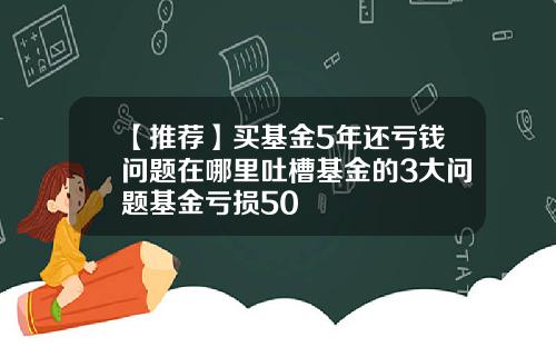 【推荐】买基金5年还亏钱问题在哪里吐槽基金的3大问题基金亏损50