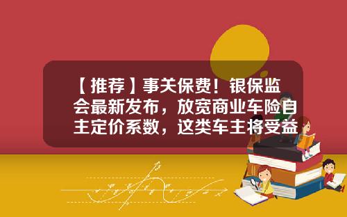 【推荐】事关保费！银保监会最新发布，放宽商业车险自主定价系数，这类车主将受益-商业险第二年优惠多少