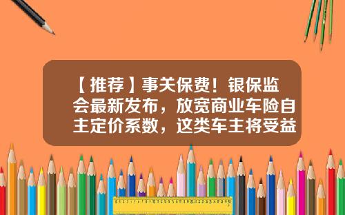 【推荐】事关保费！银保监会最新发布，放宽商业车险自主定价系数，这类车主将受益-车险的佣金多少