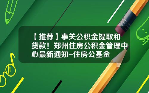 【推荐】事关公积金提取和贷款！郑州住房公积金管理中心最新通知-住房公基金