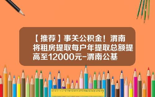 【推荐】事关公积金！渭南将租房提取每户年提取总额提高至12000元-渭南公基金