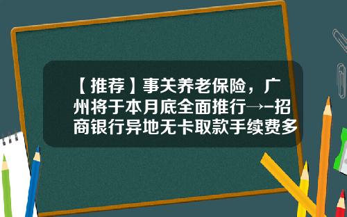 【推荐】事关养老保险,广州将于本月底全面推行→-招商银行异地无卡取款手续费多少