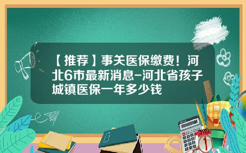 【推荐】事关医保缴费!河北6市最新消息-河北省孩子城镇医保一年多少钱