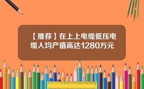 【推荐】在上上电缆低压电缆人均产值高达1280万元