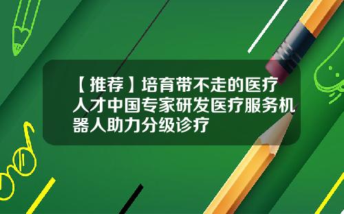 【推荐】培育带不走的医疗人才中国专家研发医疗服务机器人助力分级诊疗