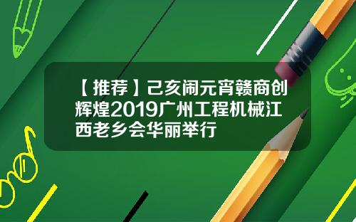 【推荐】己亥闹元宵赣商创辉煌2019广州工程机械江西老乡会华丽举行