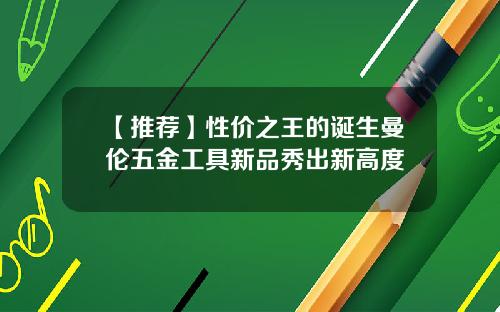 【推荐】性价之王的诞生曼伦五金工具新品秀出新高度