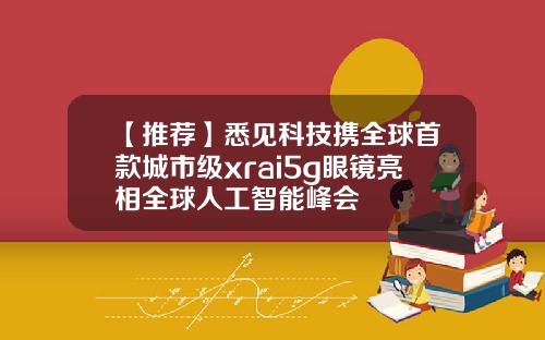 【推荐】悉见科技携全球首款城市级xrai5g眼镜亮相全球人工智能峰会