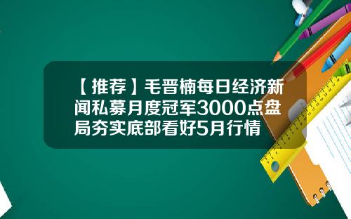 【推荐】毛晋楠每日经济新闻私募月度冠军3000点盘局夯实底部看好5月行情