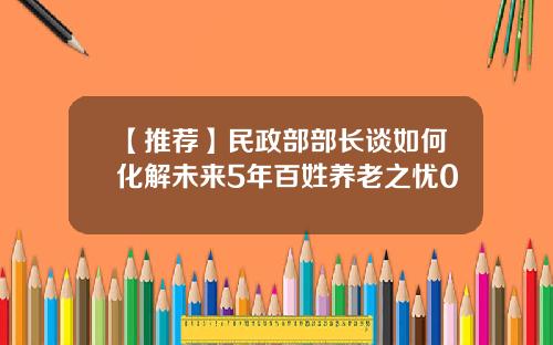 【推荐】民政部部长谈如何化解未来5年百姓养老之忧0