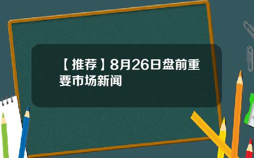 【推荐】8月26日盘前重要市场新闻