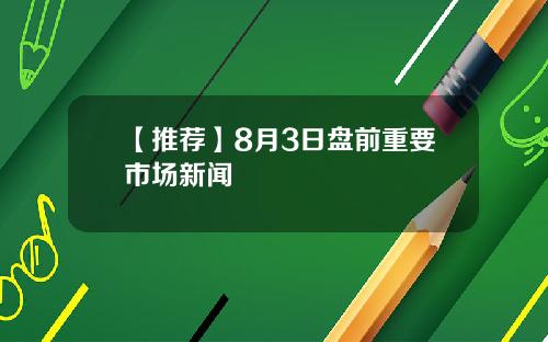 【推荐】8月3日盘前重要市场新闻