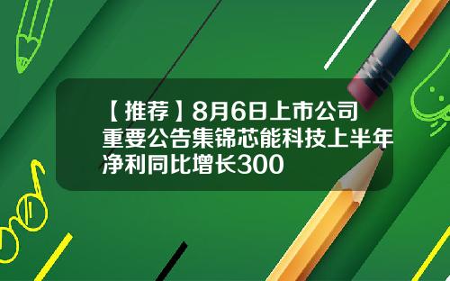 【推荐】8月6日上市公司重要公告集锦芯能科技上半年净利同比增长300