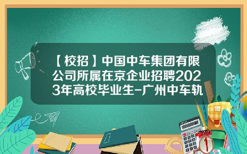【校招】中国中车集团有限公司所属在京企业招聘2023年高校毕业生-广州中车轨道交通装备股份有限公司招聘