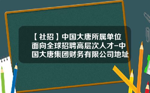 【社招】中国大唐所属单位面向全球招聘高层次人才-中国大唐集团财务有限公司地址