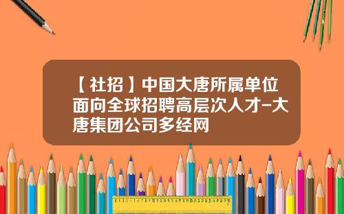 【社招】中国大唐所属单位面向全球招聘高层次人才-大唐集团公司多经网