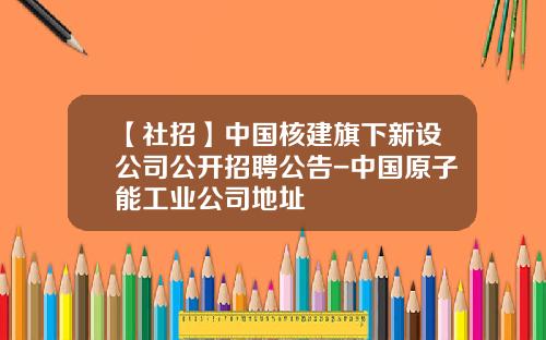 【社招】中国核建旗下新设公司公开招聘公告-中国原子能工业公司地址