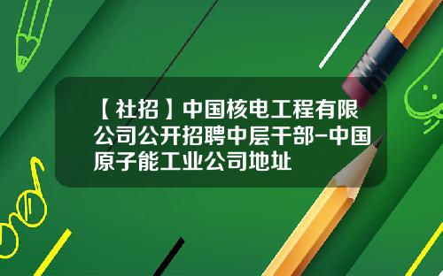 【社招】中国核电工程有限公司公开招聘中层干部-中国原子能工业公司地址