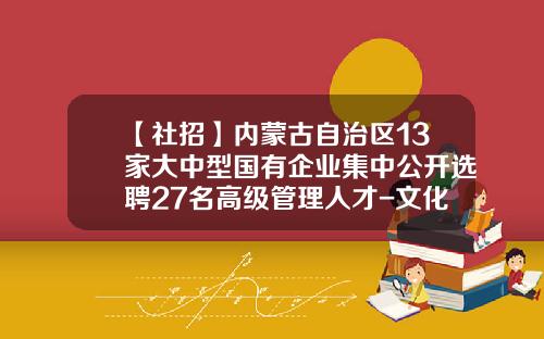 【社招】内蒙古自治区13家大中型国有企业集中公开选聘27名高级管理人才-文化基金招聘