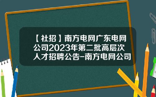 【社招】南方电网广东电网公司2023年第二批高层次人才招聘公告-南方电网公司人事改革