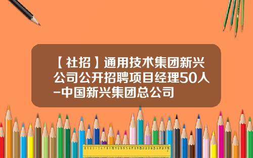 【社招】通用技术集团新兴公司公开招聘项目经理50人-中国新兴集团总公司