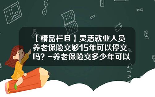 【精品栏目】灵活就业人员养老保险交够15年可以停交吗？-养老保险交多少年可以停交