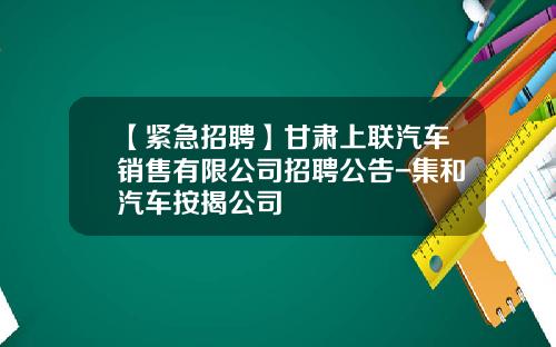 【紧急招聘】甘肃上联汽车销售有限公司招聘公告-集和汽车按揭公司