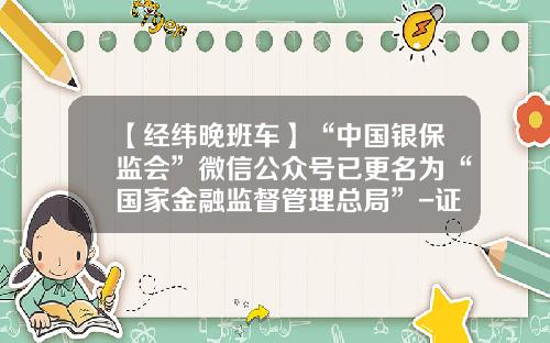 【经纬晚班车】“中国银保监会”微信公众号已更名为“国家金融监督管理总局”-证监会微信公众号是多少