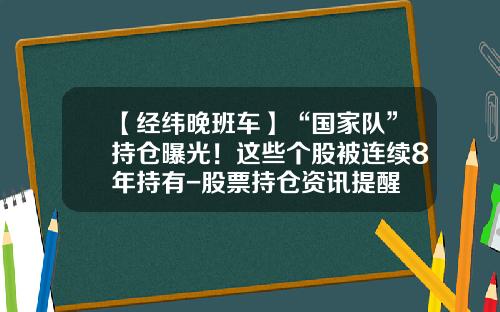 【经纬晚班车】“国家队”持仓曝光！这些个股被连续8年持有-股票持仓资讯提醒