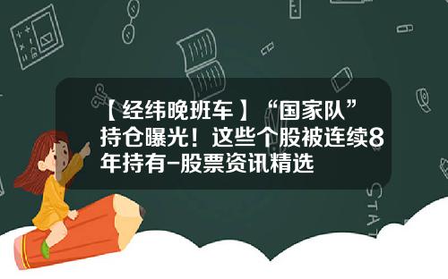 【经纬晚班车】“国家队”持仓曝光！这些个股被连续8年持有-股票资讯精选