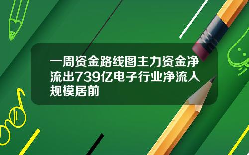 一周资金路线图主力资金净流出739亿电子行业净流入规模居前