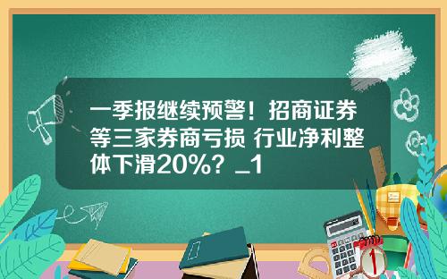 一季报继续预警!招商证券等三家券商亏损 行业净利整体下滑20%?_1