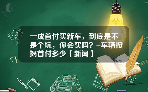 一成首付买新车,到底是不是个坑,你会买吗?-车辆按揭首付多少【新闻】