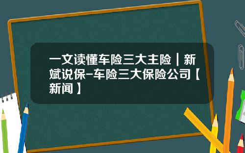 一文读懂车险三大主险|新斌说保-车险三大保险公司【新闻】