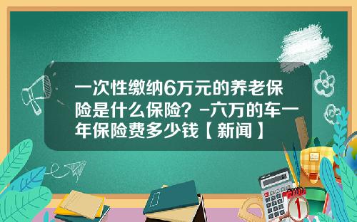 一次性缴纳6万元的养老保险是什么保险？-六万的车一年保险费多少钱【新闻】
