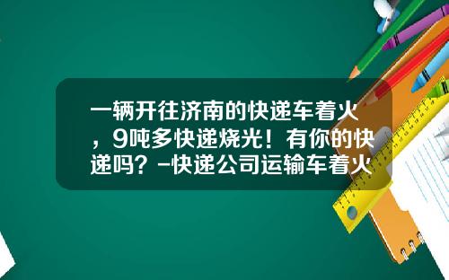 一辆开往济南的快递车着火，9吨多快递烧光！有你的快递吗？-快递公司运输车着火【新闻】