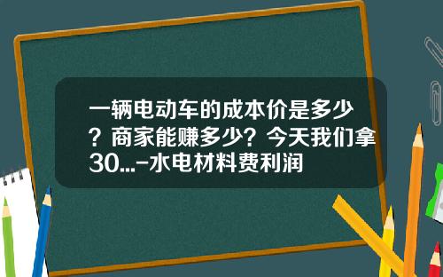 一辆电动车的成本价是多少？商家能赚多少？今天我们拿30...-水电材料费利润多少【新闻】