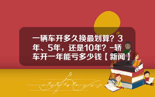 一辆车开多久换最划算？3年、5年，还是10年？-轿车开一年能亏多少钱【新闻】